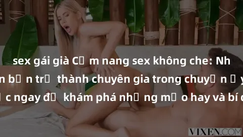 sex gái già Cẩm nang sex không che: Những bí quyết khiến bạn trở thành chuyên gia trong chuyện ấy! Đọc ngay để khám phá những mẹo hay và bí quyết tình dục không che.