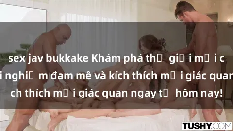 sex jav bukkake Khám phá thế giới mới của sex online: trải nghiệm đam mê và kích thích mọi giác quan ngay từ hôm nay!