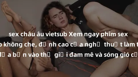 sex châu âu vietsub Xem ngay phim sex HD chất lượng cao không che, đỉnh cao của nghệ thuật làm tình, đưa bạn vào thế giới đam mê và sóng gió của tình yêu không giới hạn.