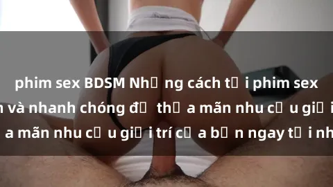 phim sex BDSM Những cách tải phim sex về máy đơn giản và nhanh chóng để thỏa mãn nhu cầu giải trí của bạn ngay tại nhà