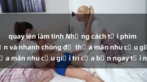 quay lén làm tình Những cách tải phim sex về máy đơn giản và nhanh chóng để thỏa mãn nhu cầu giải trí của bạn ngay tại nhà
