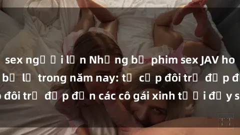 sex người lớn Những bộ phim sex JAV hot nhất không thể bỏ lỡ trong năm nay: từ cặp đôi trẻ đẹp đến các cô gái xinh tươi đầy sức hút.