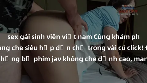 sex gái sinh viên việt nam Cùng khám phá thế giới jav không che siêu hấp dẫn chỉ trong vài cú click! Đắm chìm trong những bộ phim jav không che đỉnh cao, mang lại trải nghiệm thú vị và đầy kích thích.