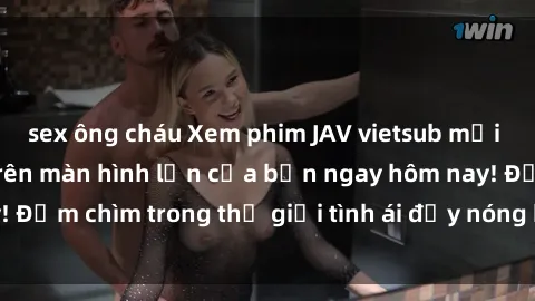 sex ông cháu Xem phim JAV vietsub mới nhất và hấp dẫn trên màn hình lớn của bạn ngay hôm nay! Đắm chìm trong thế giới tình ái đầy nóng bỏng và kích thích.