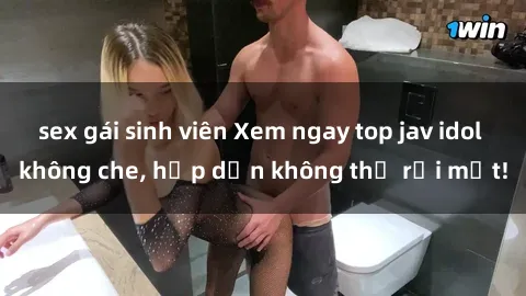 sex gái sinh viên Xem ngay top jav idol không che, hấp dẫn không thể rời mắt!