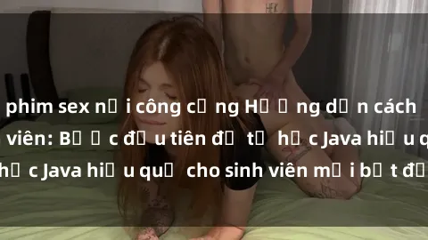 phim sex nơi công cộng Hướng dẫn cách học Java cho sinh viên: Bước đầu tiên để tự học Java hiệu quả cho sinh viên mới bắt đầu là gì?