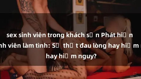 sex sinh viên trong khách sạn Phát hiện gái sinh viên làm tình: Sự thật đau lòng hay hiểm nguy?