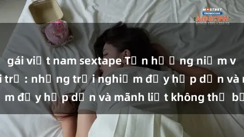 gái việt nam sextape Tận hưởng niềm vui của sex với gái trẻ: những trải nghiệm đầy hấp dẫn và mãnh liệt không thể bỏ lỡ