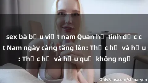 sex bà bầu việt nam Quan hệ tình dục của nữ sinh Việt Nam ngày càng tăng lên: Thực hư và hậu quả không ngờ