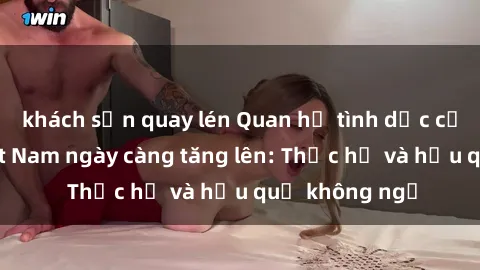 khách sạn quay lén Quan hệ tình dục của nữ sinh Việt Nam ngày càng tăng lên: Thực hư và hậu quả không ngờ