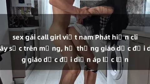 sex gái call girl việt nam Phát hiện clip sex nữ sinh gây sốc trên mạng, hệ thống giáo dục đối diện áp lực lớn