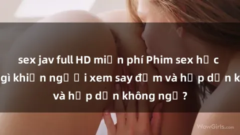 sex jav full HD miễn phí Phim sex học sinh: Điều gì khiến người xem say đắm và hấp dẫn không ngờ?