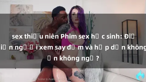 sex thiếu niên Phim sex học sinh: Điều gì khiến người xem say đắm và hấp dẫn không ngờ?