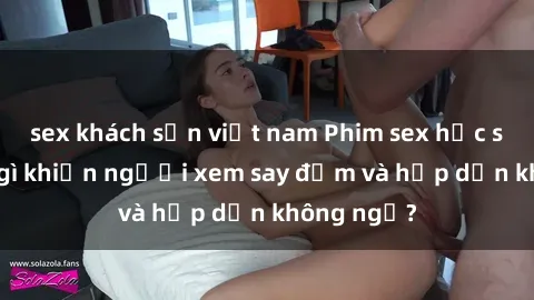sex khách sạn việt nam Phim sex học sinh: Điều gì khiến người xem say đắm và hấp dẫn không ngờ?