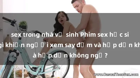 sex trong nhà vệ sinh Phim sex học sinh: Điều gì khiến người xem say đắm và hấp dẫn không ngờ?
