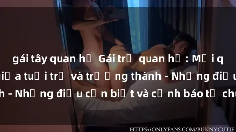 gái tây quan hệ Gái trẻ quan hệ: Mối quan hệ khác biệt giữa tuổi trẻ và trưởng thành - Những điều cần biết và cảnh báo từ chuyên gia