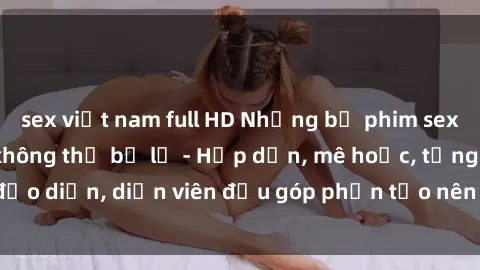 sex việt nam full HD Những bộ phim sex gái già đỉnh cao không thể bỏ lỡ - Hấp dẫn, mê hoặc, từng đạo diễn, diễn viên đều góp phần tạo nên sự hấp dẫn, kích thích.