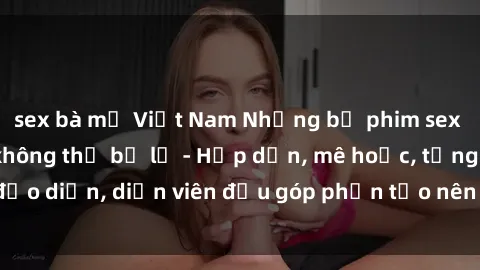 sex bà mẹ Việt Nam Những bộ phim sex gái già đỉnh cao không thể bỏ lỡ - Hấp dẫn, mê hoặc, từng đạo diễn, diễn viên đều góp phần tạo nên sự hấp dẫn, kích thích.
