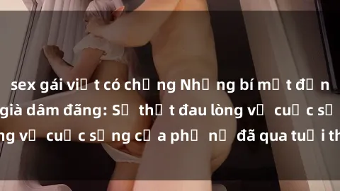 sex gái việt có chồng Những bí mật đằng sau vẻ ngoài gái già dâm đãng: Sự thật đau lòng về cuộc sống của phụ nữ đã qua tuổi thanh xuân