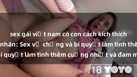 sex gái việt nam có con cách kích thích đam mê trong hôn nhân: Sex vợ chồng và bí quyết làm tình thêm cuồng nhiệt và đam mê