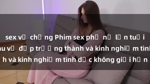 sex vợ chồng Phim sex phụ nữ lớn tuổi: Sức hút đằng sau vẻ đẹp trưởng thành và kinh nghiệm tình dục không giới hạn
