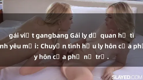 gái việt gangbang Gái ly dị quan hệ tìm kiếm tình yêu mới: Chuyện tình hậu ly hôn của phụ nữ trẻ.