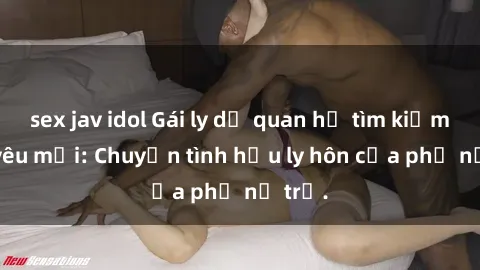 sex jav idol Gái ly dị quan hệ tìm kiếm tình yêu mới: Chuyện tình hậu ly hôn của phụ nữ trẻ.