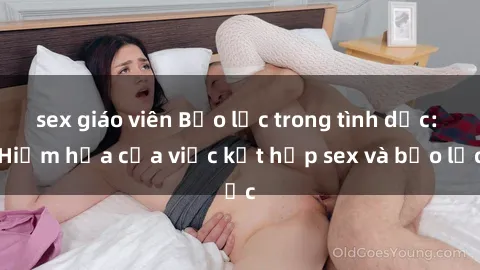 sex giáo viên Bạo lực trong tình dục: Hiểm họa của việc kết hợp sex và bạo lực