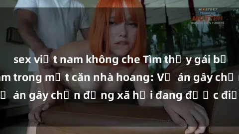 sex việt nam không che Tìm thấy gái bị trói và bị hiếp dâm trong một căn nhà hoang: Vụ án gây chấn động xã hội đang được điều tra vào.