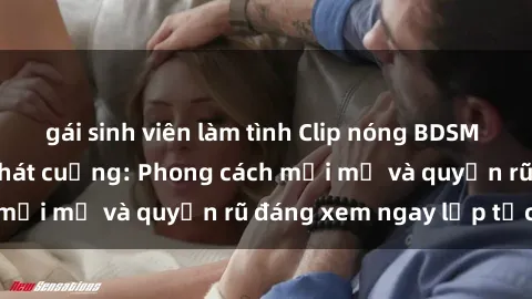 gái sinh viên làm tình Clip nóng BDSM khiến người xem phát cuồng: Phong cách mới mẻ và quyến rũ đáng xem ngay lập tức!