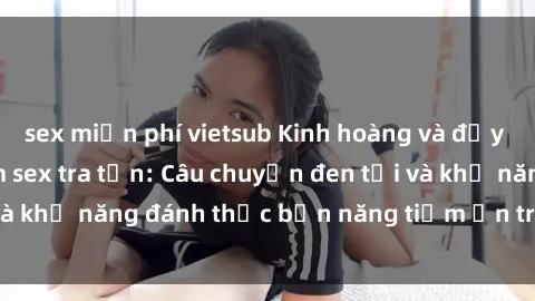 sex miễn phí vietsub Kinh hoàng và đầy kích thích với phim sex tra tấn: Câu chuyện đen tối và khả năng đánh thức bản năng tiềm ẩn trong con người