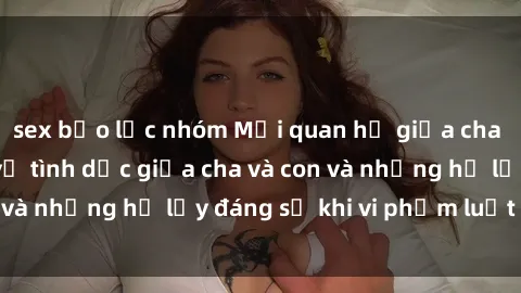 sex bạo lực nhóm Mối quan hệ giữa cha và con: Sự thật về tình dục giữa cha và con và những hệ lụy đáng sợ khi vi phạm luật pháp.