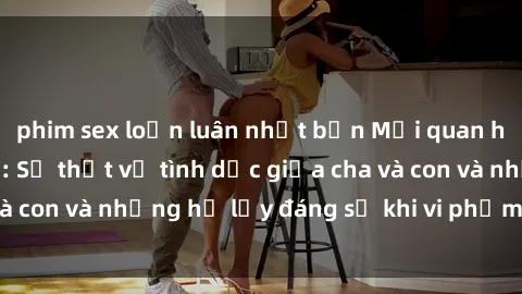 phim sex loạn luân nhật bản Mối quan hệ giữa cha và con: Sự thật về tình dục giữa cha và con và những hệ lụy đáng sợ khi vi phạm luật pháp.