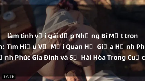 làm tình với gái đẹp Những Bí Mật trong Tình Dục Gia Đình: Tìm Hiểu Về Mối Quan Hệ Giữa Hạnh Phúc Gia Đình và Sự Hài Hòa Trong Cuộc Sống Tình Dục