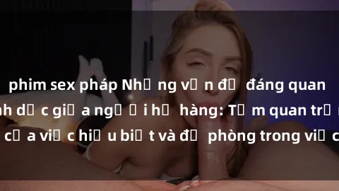 phim sex pháp Những vấn đề đáng quan tâm về quan hệ tình dục giữa người họ hàng: Tầm quan trọng của việc hiểu biết và đề phòng trong việc tiếp xúc trong gia đình.