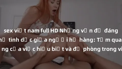 sex việt nam full HD Những vấn đề đáng quan tâm về quan hệ tình dục giữa người họ hàng: Tầm quan trọng của việc hiểu biết và đề phòng trong việc tiếp xúc trong gia đình.