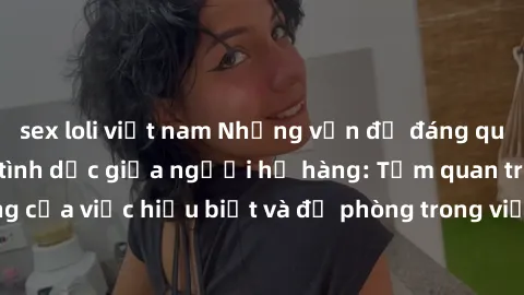 sex loli việt nam Những vấn đề đáng quan tâm về quan hệ tình dục giữa người họ hàng: Tầm quan trọng của việc hiểu biết và đề phòng trong việc tiếp xúc trong gia đình.