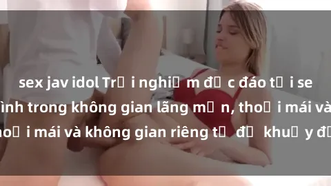 sex jav idol Trải nghiệm độc đáo tại sex nhà nghỉ: ẩn mình trong không gian lãng mạn, thoải mái và không gian riêng tư để khuấy động tình ái.