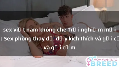 sex việt nam không che Trải nghiệm mới lạ: Sex phòng thay đồ đầy kích thích và gợi cảm