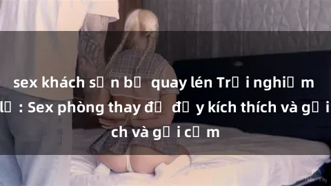 sex khách sạn bị quay lén Trải nghiệm mới lạ: Sex phòng thay đồ đầy kích thích và gợi cảm