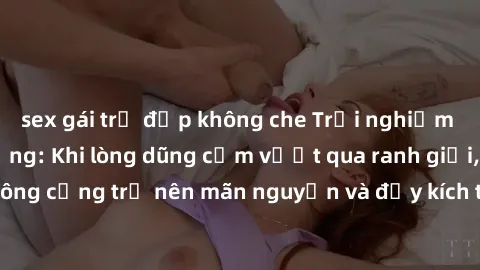 sex gái trẻ đẹp không che Trải nghiệm làm tình ngoài đường: Khi lòng dũng cảm vượt qua ranh giới, cuộc hẹn nơi công cộng trở nên mãn nguyện và đầy kích thích. Hành vi nguy hiểm, nhưng cũng tạo nên cảm