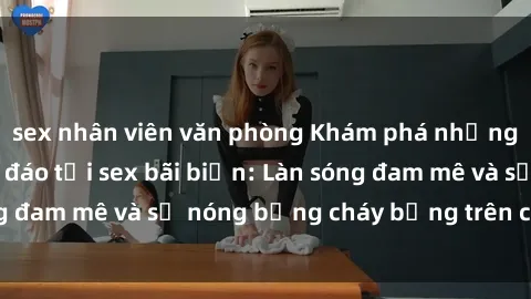 sex nhân viên văn phòng Khám phá những trải nghiệm độc đáo tại sex bãi biển: Làn sóng đam mê và sự nóng bỏng cháy bỏng trên cát trắng