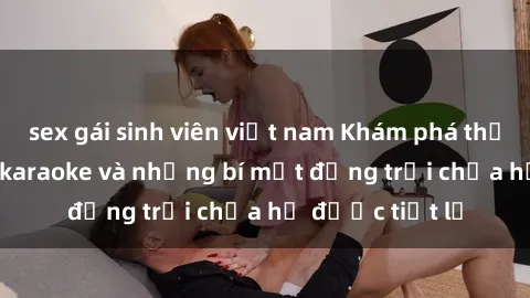 sex gái sinh viên việt nam Khám phá thế giới sex quán karaoke và những bí mật động trời chưa hề được tiết lộ