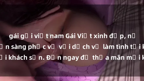 gái gọi việt nam Gái Việt xinh đẹp, nồng nàn tình cảm, sẵn sàng phục vụ với dịch vụ làm tình tại khách sạn. Đến ngay để thỏa mãn mọi khao khát của bạn!