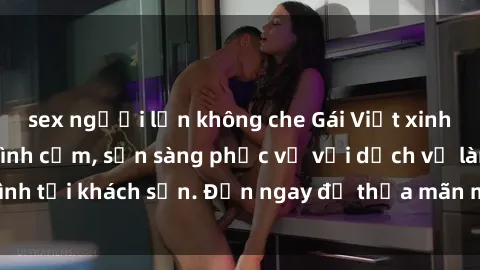 sex người lớn không che Gái Việt xinh đẹp, nồng nàn tình cảm, sẵn sàng phục vụ với dịch vụ làm tình tại khách sạn. Đến ngay để thỏa mãn mọi khao khát của bạn!