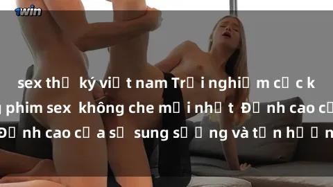 sex thư ký việt nam Trải nghiệm cực kỳ nóng bỏng trong phim sex  không che mới nhất  Đỉnh cao của sự sung sướng và tận hưởng chân thật
