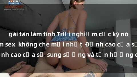 gái tân làm tình Trải nghiệm cực kỳ nóng bỏng trong phim sex  không che mới nhất  Đỉnh cao của sự sung sướng và tận hưởng chân thật