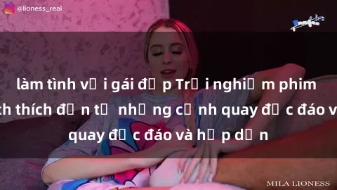 làm tình với gái đẹp Trải nghiệm phim sex : Sự kích thích đến từ những cảnh quay độc đáo và hấp dẫn