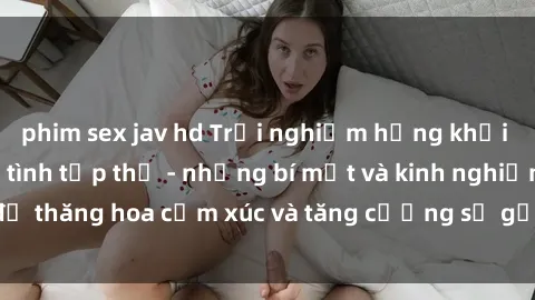 phim sex jav hd Trải nghiệm hứng khởi cùng với việc làm tình tập thể - những bí mật và kinh nghiệm để thăng hoa cảm xúc và tăng cường sự gắn kết trong mối quan hệ