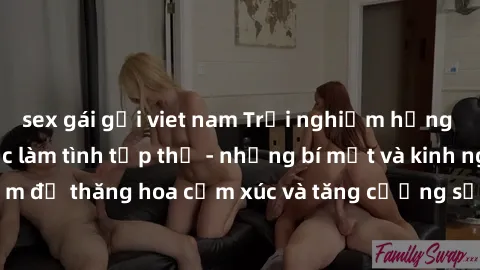 sex gái gọi viet nam Trải nghiệm hứng khởi cùng với việc làm tình tập thể - những bí mật và kinh nghiệm để thăng hoa cảm xúc và tăng cường sự gắn kết trong mối quan hệ